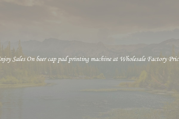 Enjoy Sales On beer cap pad printing machine at Wholesale Factory Prices