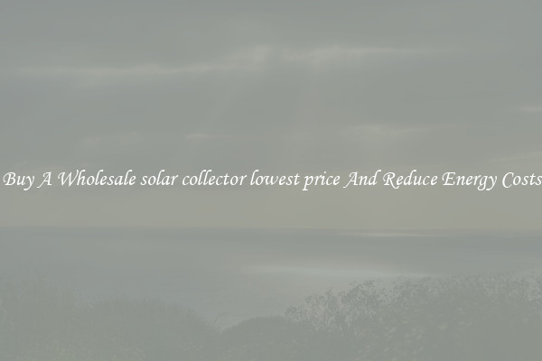 Buy A Wholesale solar collector lowest price And Reduce Energy Costs