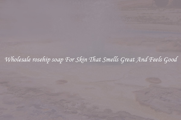 Wholesale rosehip soap For Skin That Smells Great And Feels Good